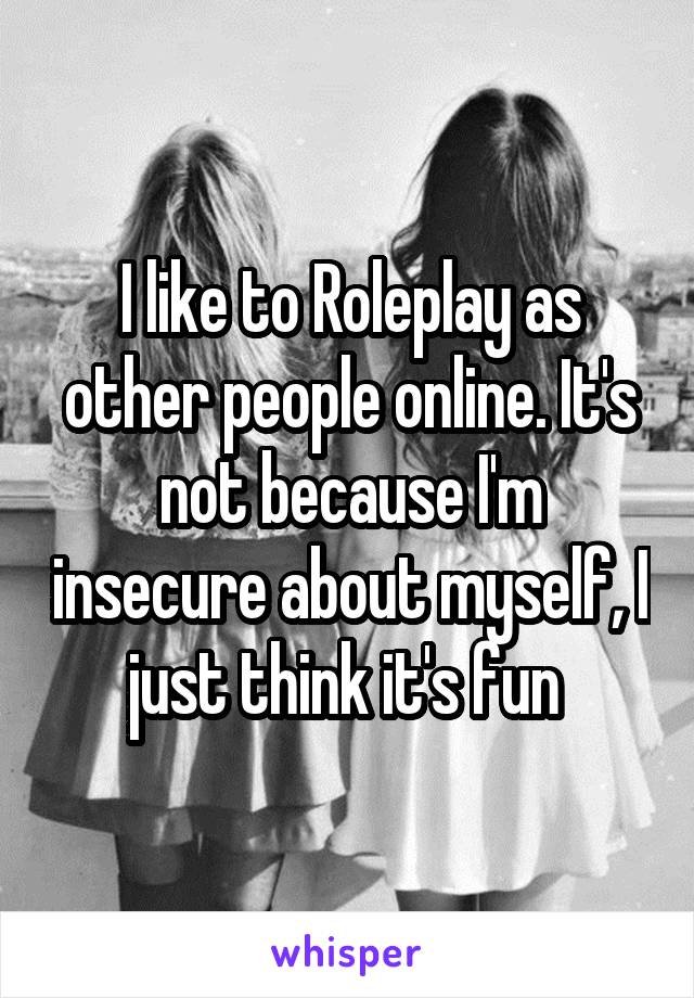 I like to Roleplay as other people online. It's not because I'm insecure about myself, I just think it's fun 