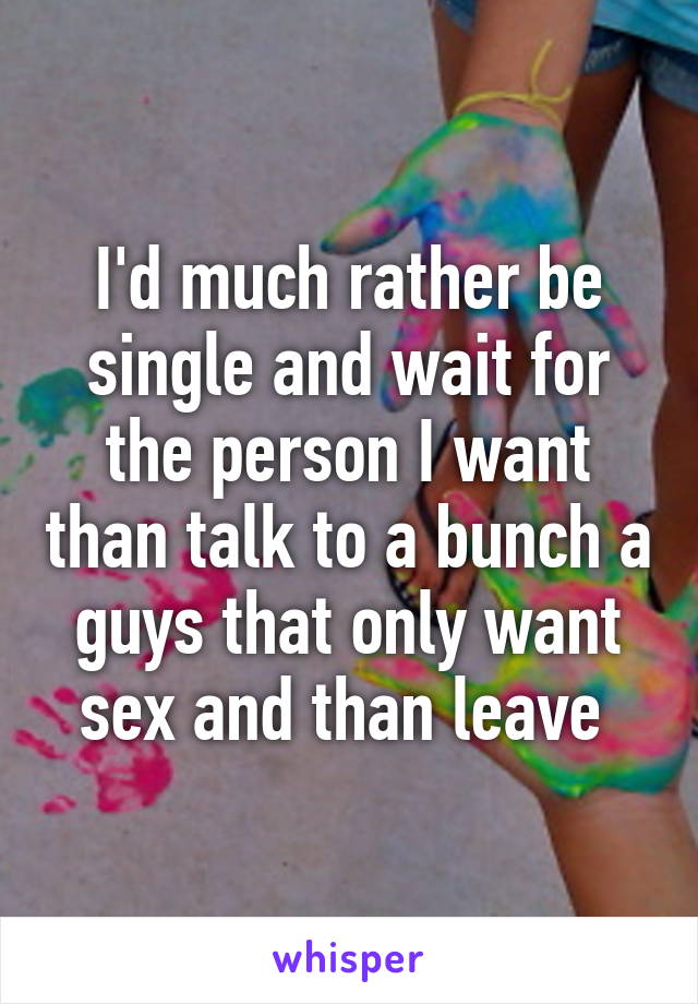 I'd much rather be single and wait for the person I want than talk to a bunch a guys that only want sex and than leave 