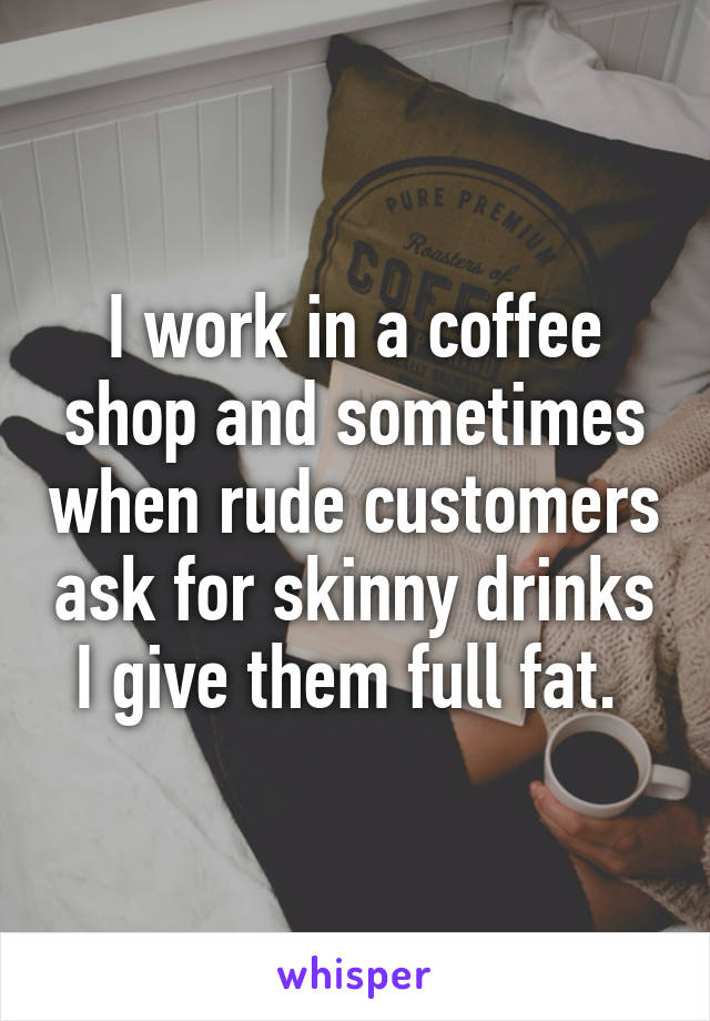 I work in a coffee shop and sometimes when rude customers ask for skinny drinks I give them full fat. 