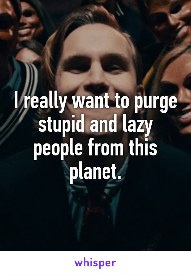 I really want to purge stupid and lazy people from this planet.