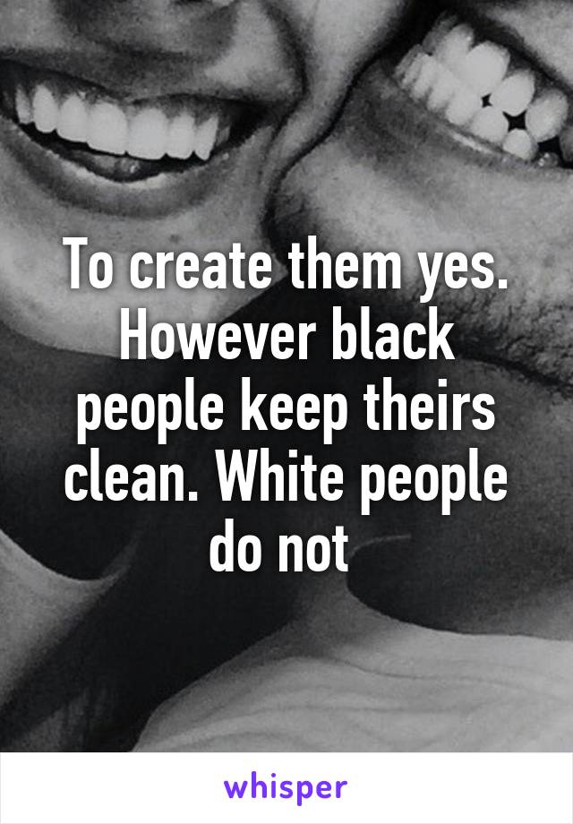 To create them yes. However black people keep theirs clean. White people do not 