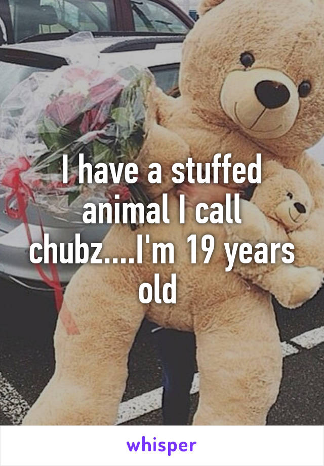 I have a stuffed animal I call chubz....I'm 19 years old 