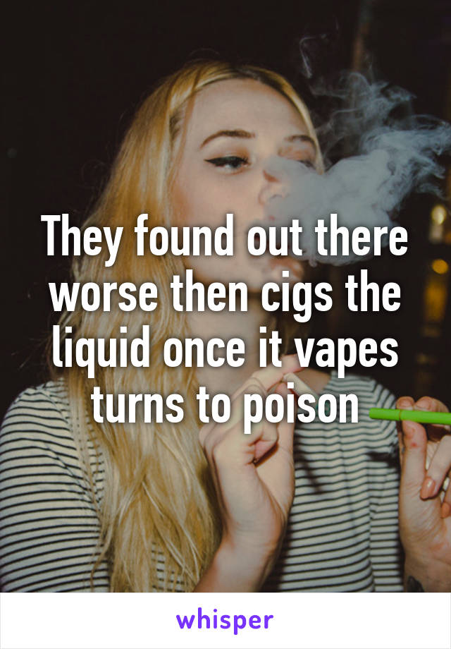 They found out there worse then cigs the liquid once it vapes turns to poison