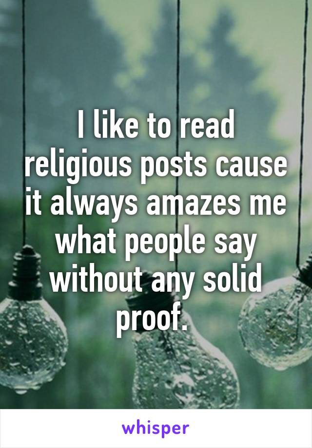 I like to read religious posts cause it always amazes me what people say without any solid proof. 