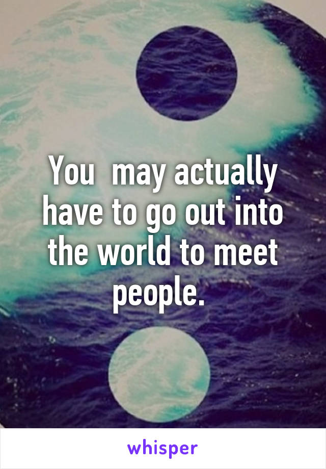 You  may actually have to go out into the world to meet people. 