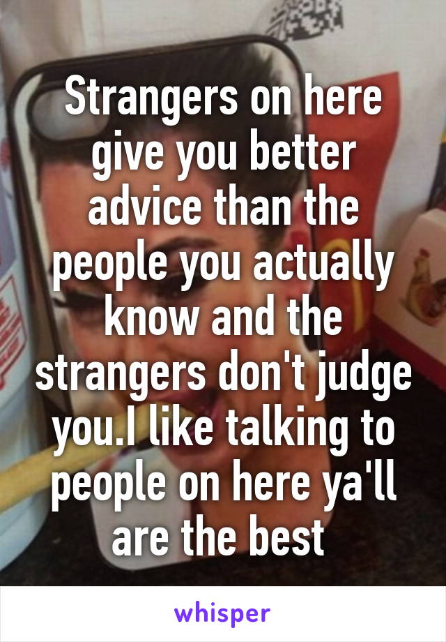 Strangers on here give you better advice than the people you actually know and the strangers don't judge you.I like talking to people on here ya'll are the best 