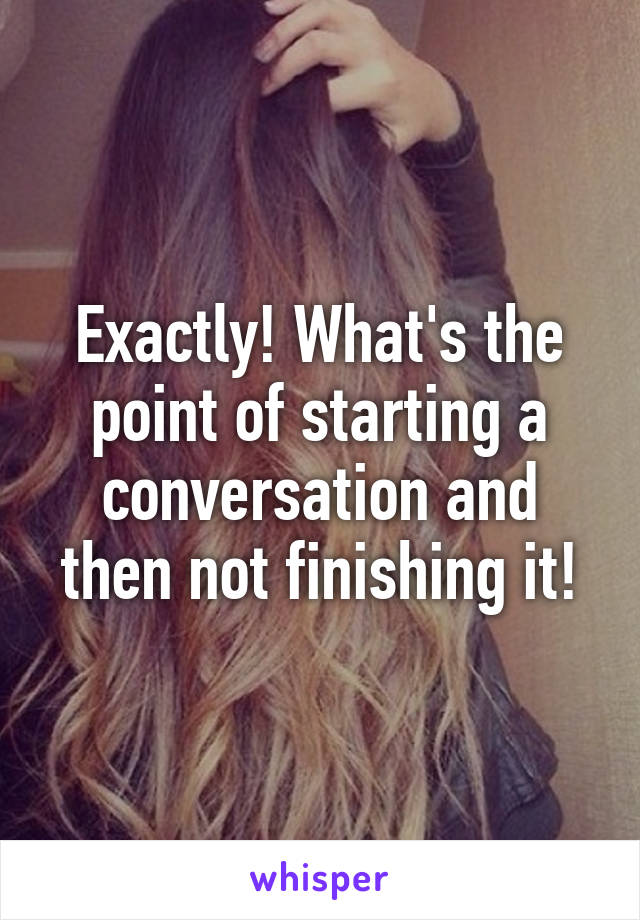 Exactly! What's the point of starting a conversation and then not finishing it!