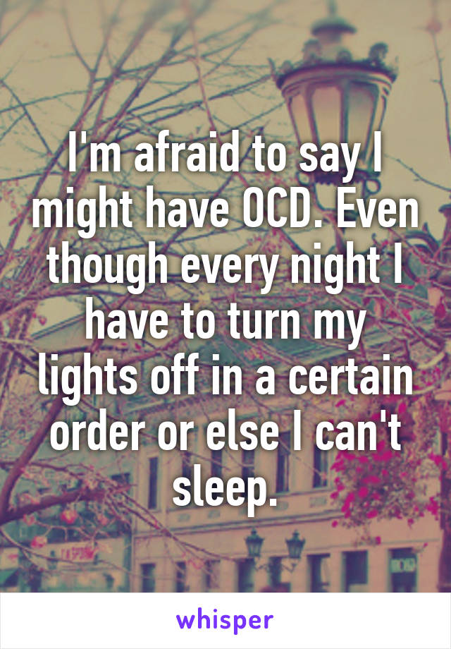 I'm afraid to say I might have OCD. Even though every night I have to turn my lights off in a certain order or else I can't sleep.