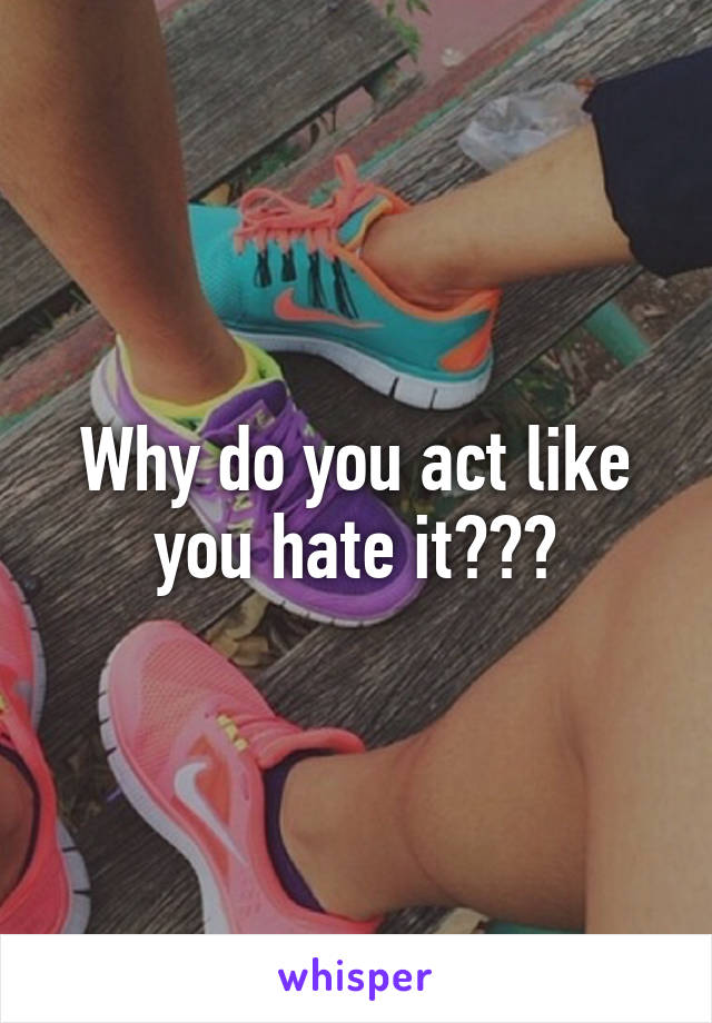 Why do you act like you hate it???