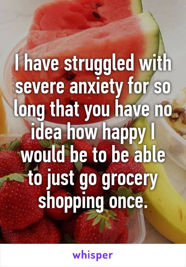 I have struggled with severe anxiety for so long that you have no idea how happy I would be to be able to just go grocery shopping once.