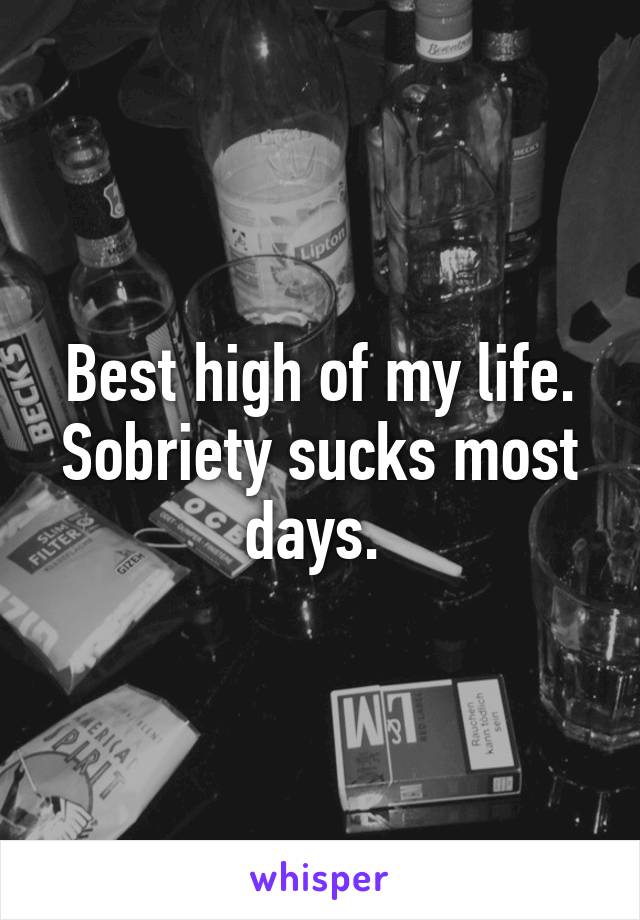 Best high of my life. Sobriety sucks most days. 