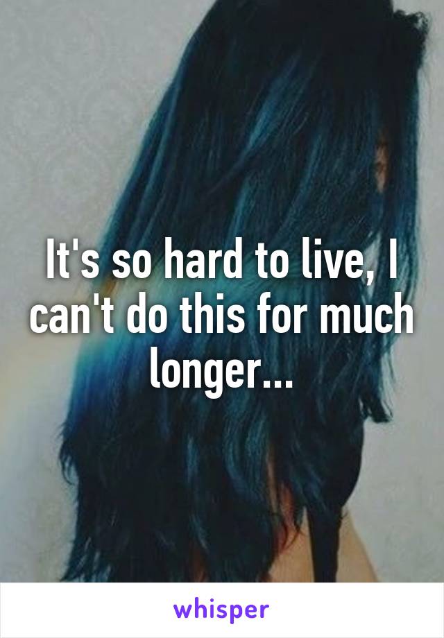 It's so hard to live, I can't do this for much longer...