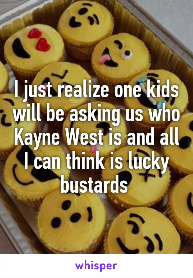 I just realize one kids will be asking us who Kayne West is and all I can think is lucky bustards 