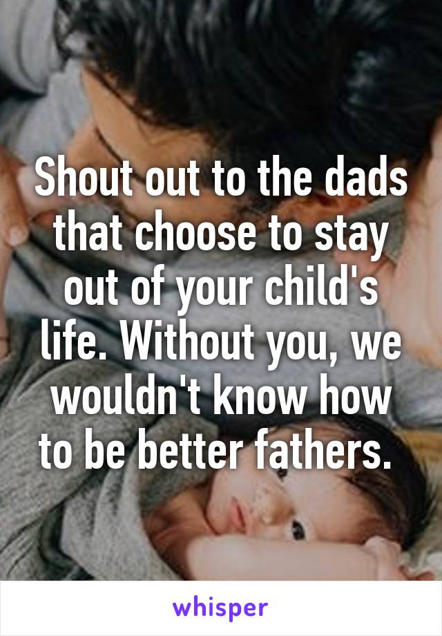 Shout out to the dads that choose to stay out of your child's life. Without you, we wouldn't know how to be better fathers. 