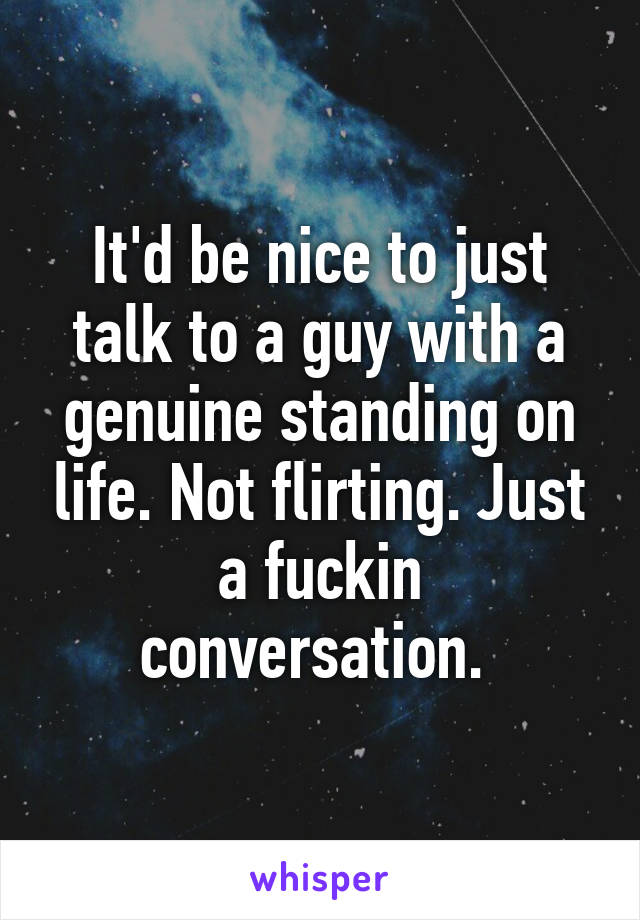 It'd be nice to just talk to a guy with a genuine standing on life. Not flirting. Just a fuckin conversation. 