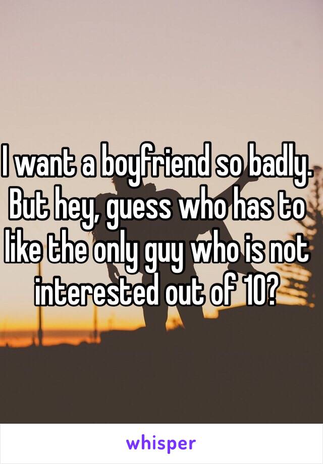 I want a boyfriend so badly. But hey, guess who has to like the only guy who is not interested out of 10?