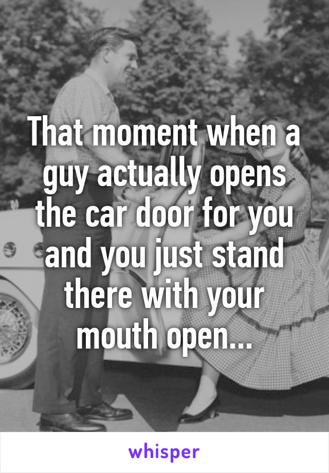 That moment when a guy actually opens the car door for you and you just stand there with your mouth open...