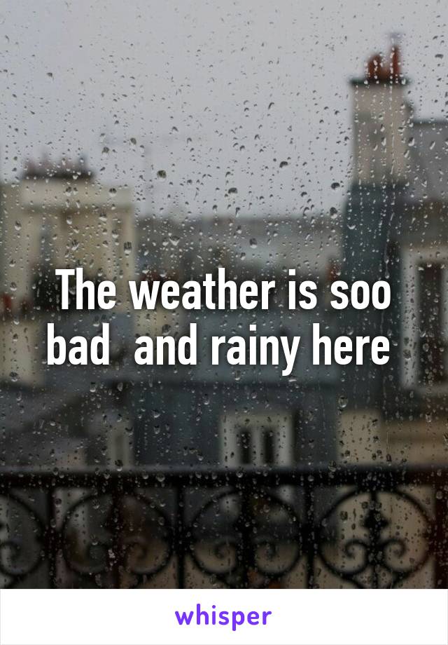 The weather is soo bad  and rainy here 