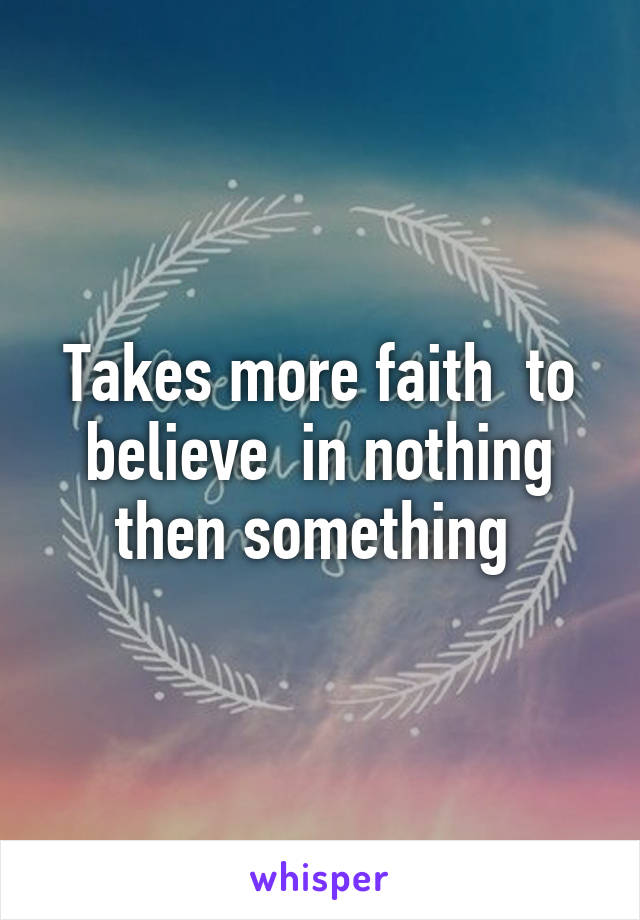 Takes more faith  to believe  in nothing then something 