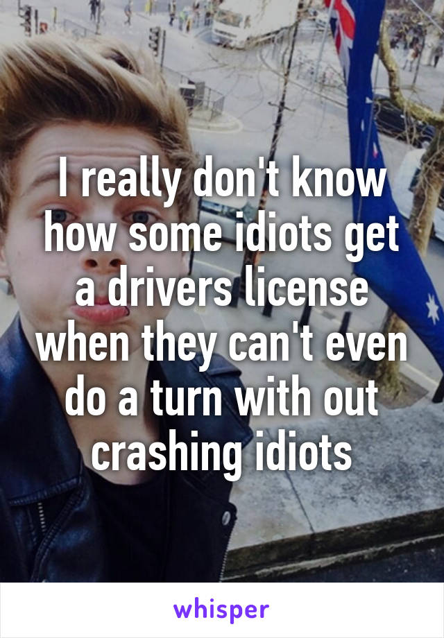 I really don't know how some idiots get a drivers license when they can't even do a turn with out crashing idiots