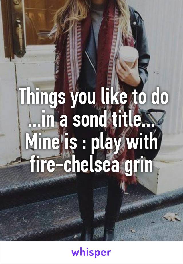  Things you like to do ...in a sond title...
Mine is : play with fire-chelsea grin