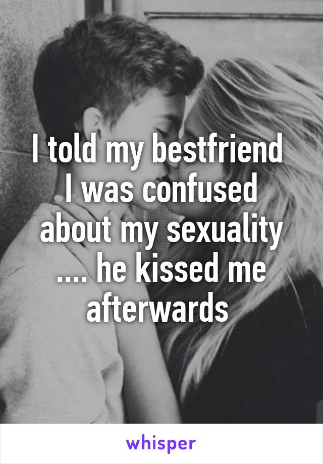 I told my bestfriend 
I was confused about my sexuality .... he kissed me afterwards 