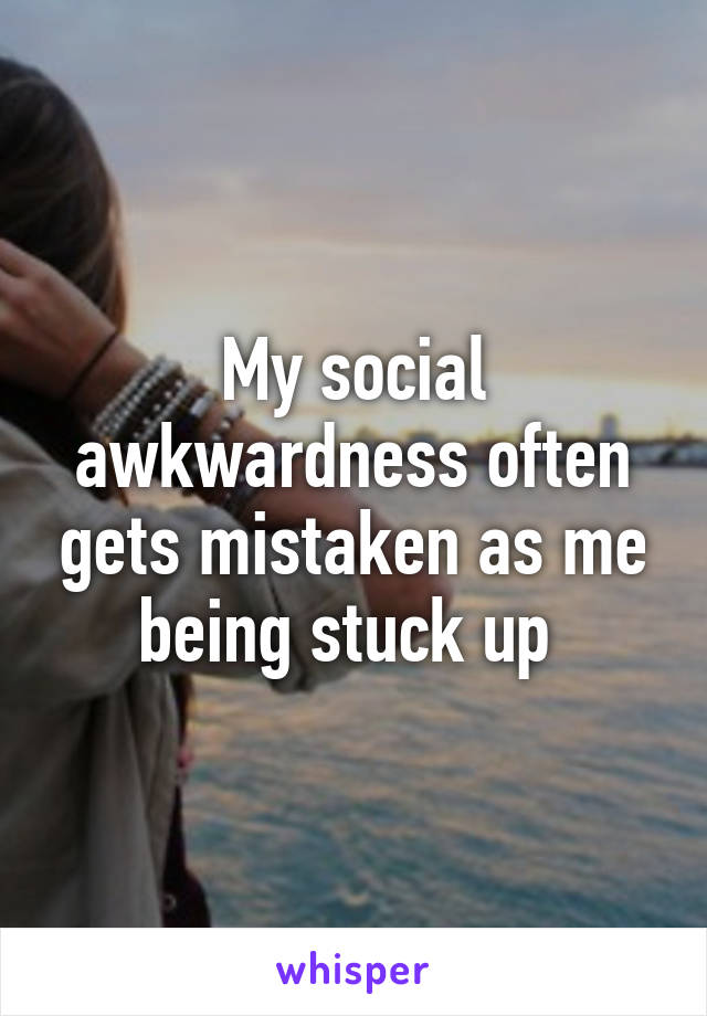 My social awkwardness often gets mistaken as me being stuck up 