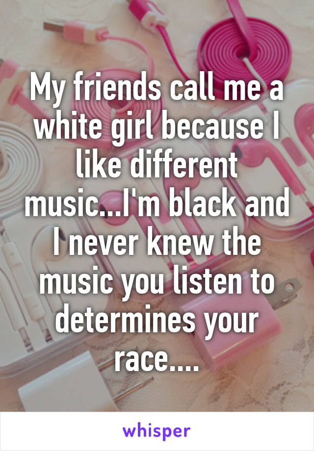 My friends call me a white girl because I like different music...I'm black and I never knew the music you listen to determines your race....