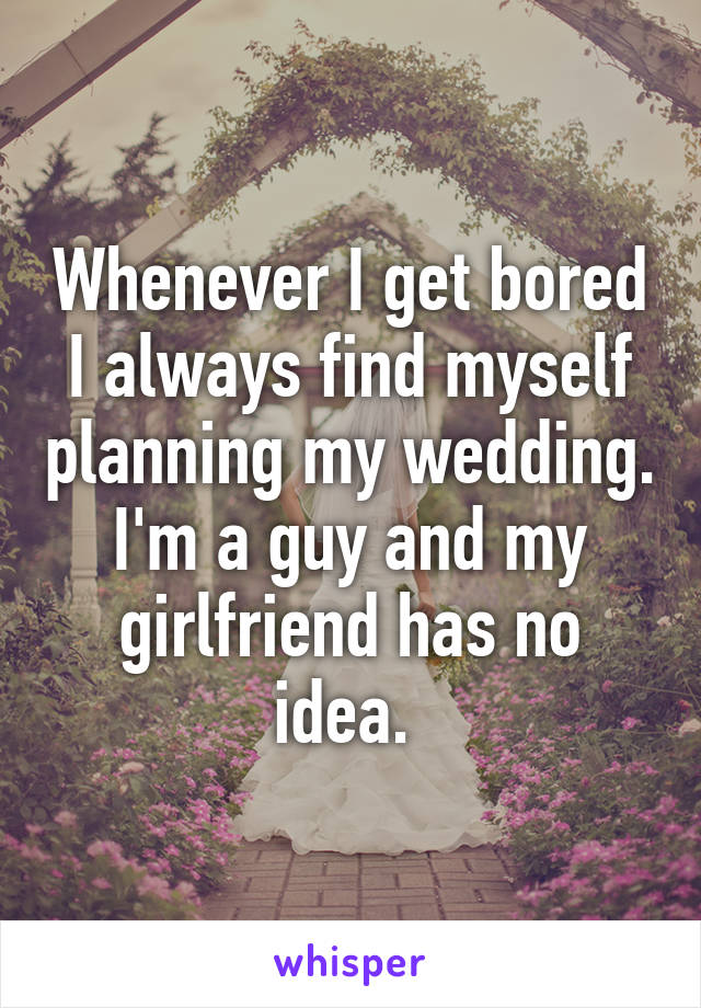 Whenever I get bored I always find myself planning my wedding. I'm a guy and my girlfriend has no idea. 