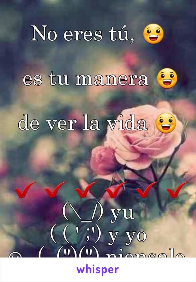 
No eres tú, 😀 
 es tu manera 😀 
de ver la vida 😀 

 ✔ ✔ ✔ ✔ ✔ ✔
(\_/) yu
( ( ' ;') y yo
☺  (, (")(") piensalo 