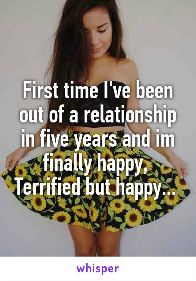 First time I've been out of a relationship in five years and im finally happy,  Terrified but happy... 