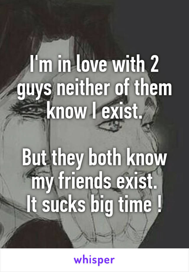 I'm in love with 2 guys neither of them know I exist.

But they both know my friends exist.
It sucks big time !