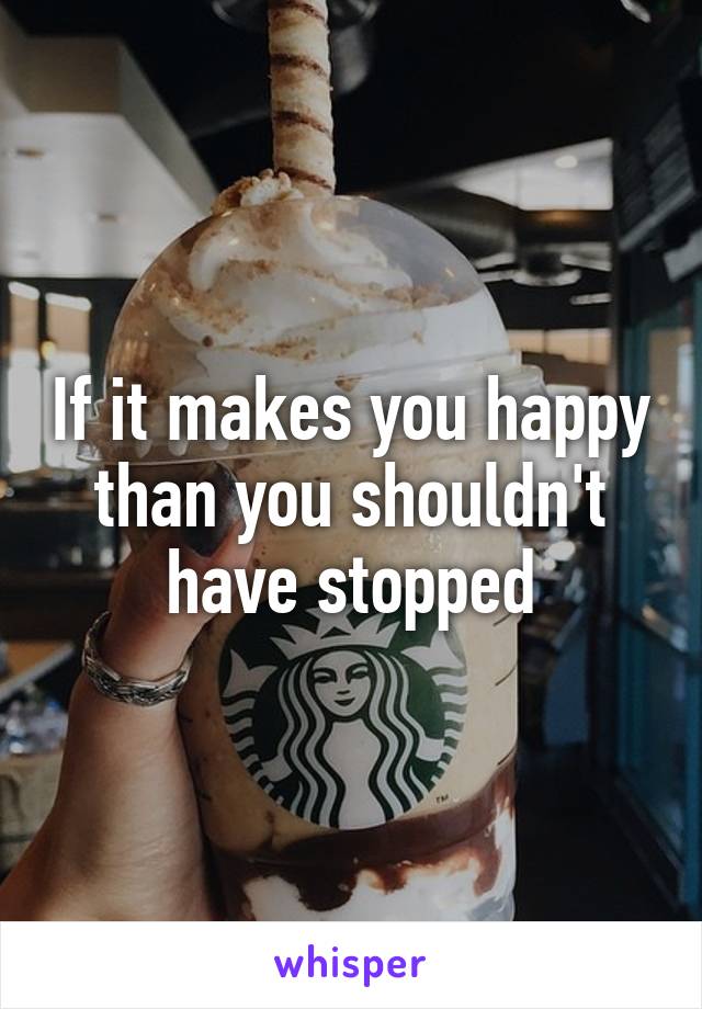 If it makes you happy than you shouldn't have stopped