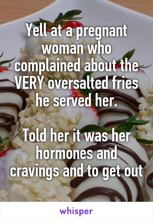 Yell at a pregnant woman who complained about the VERY oversalted fries he served her.

Told her it was her hormones and cravings and to get out 
