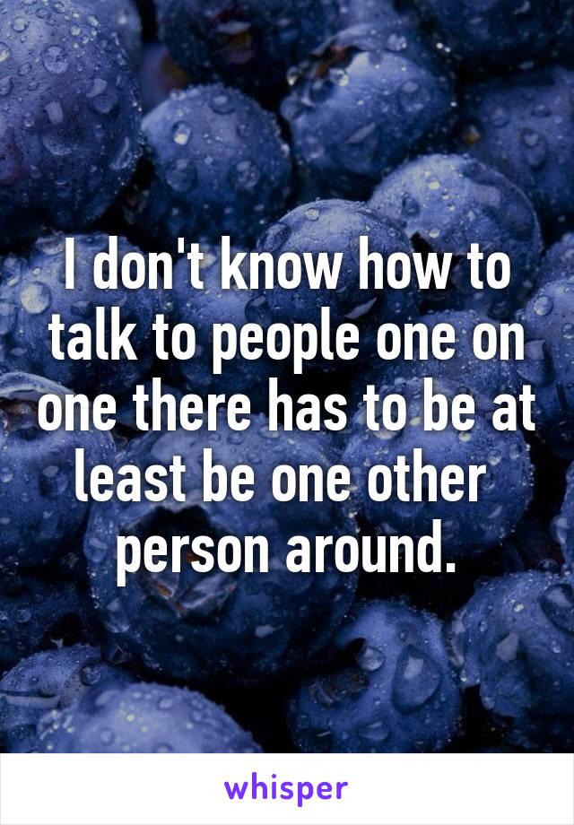 I don't know how to talk to people one on one there has to be at least be one other  person around.