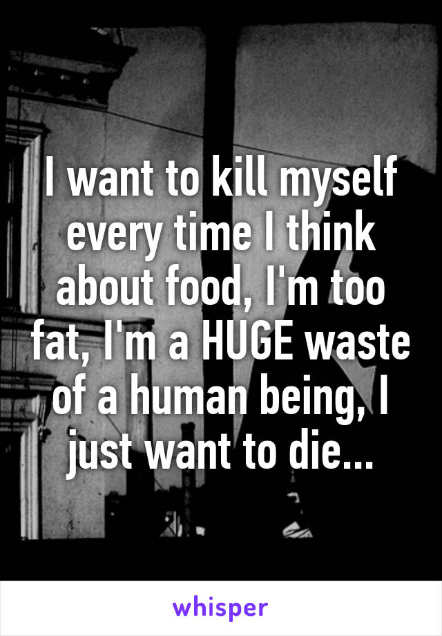 I want to kill myself every time I think about food, I'm too fat, I'm a HUGE waste of a human being, I just want to die...