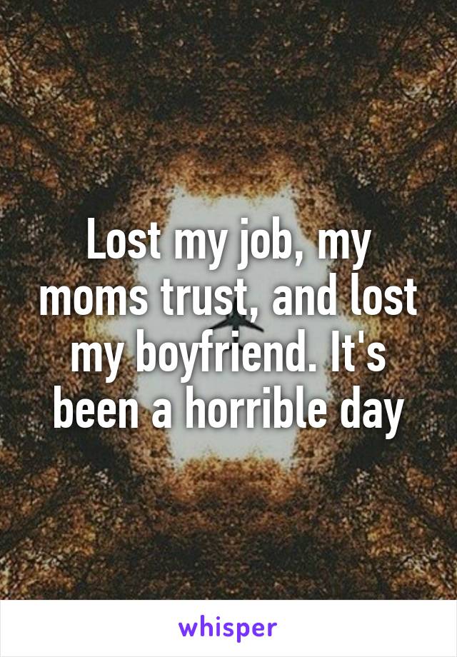 Lost my job, my moms trust, and lost my boyfriend. It's been a horrible day