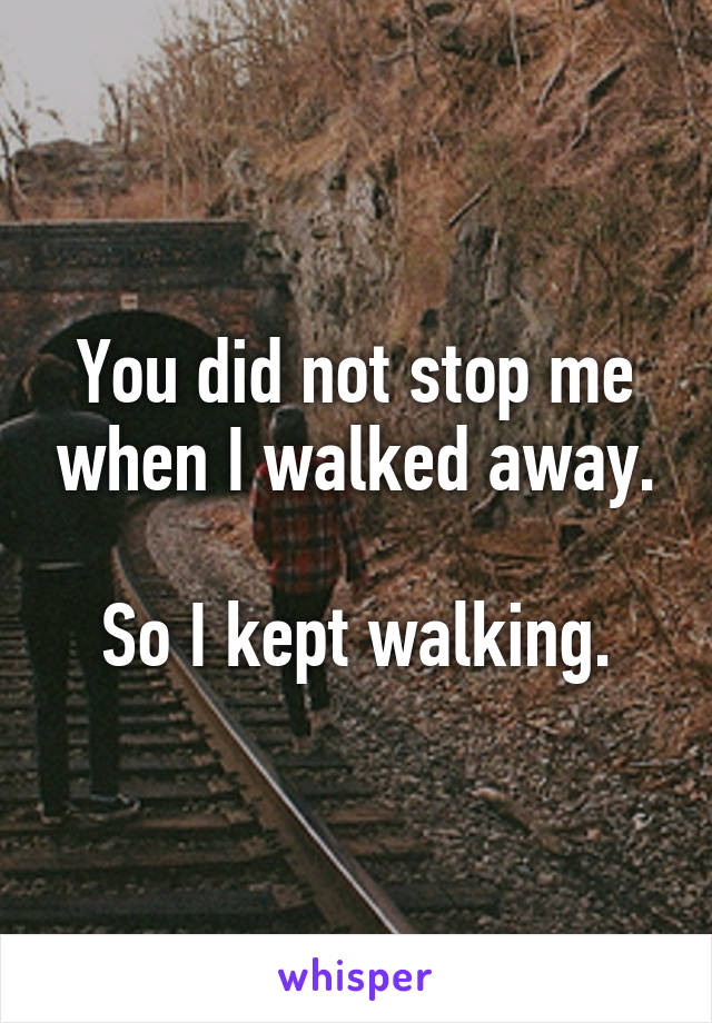 You did not stop me when I walked away.

So I kept walking.