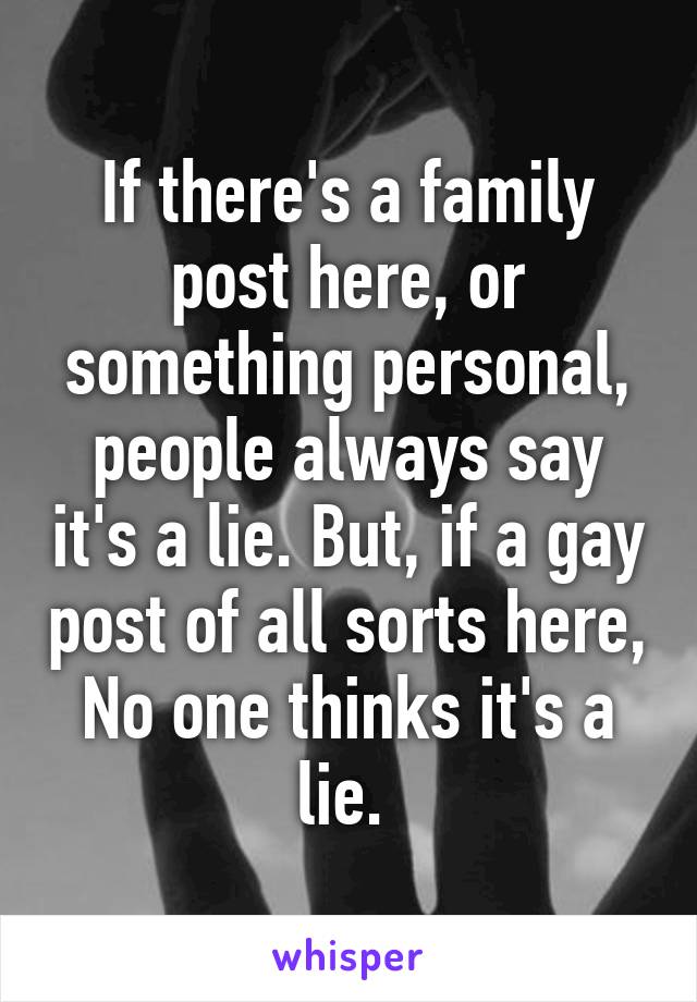 If there's a family post here, or something personal, people always say it's a lie. But, if a gay post of all sorts here, No one thinks it's a lie. 