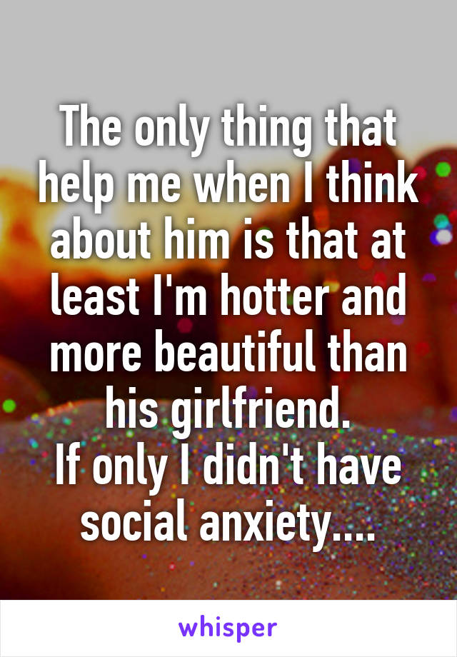 The only thing that help me when I think about him is that at least I'm hotter and more beautiful than his girlfriend.
If only I didn't have social anxiety....