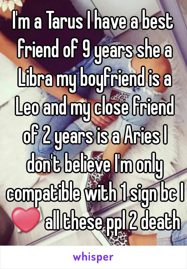 I'm a Tarus I have a best friend of 9 years she a Libra my boyfriend is a Leo and my close friend of 2 years is a Aries I don't believe I'm only compatible with 1 sign bc I ❤ all these ppl 2 death