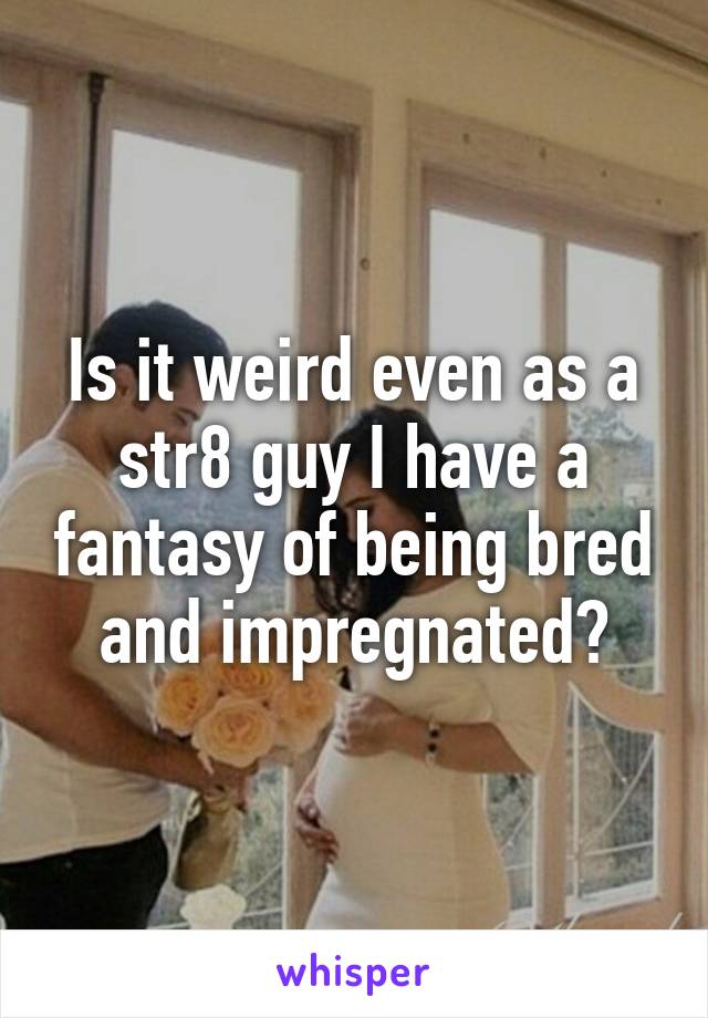 Is it weird even as a str8 guy I have a fantasy of being bred and impregnated?