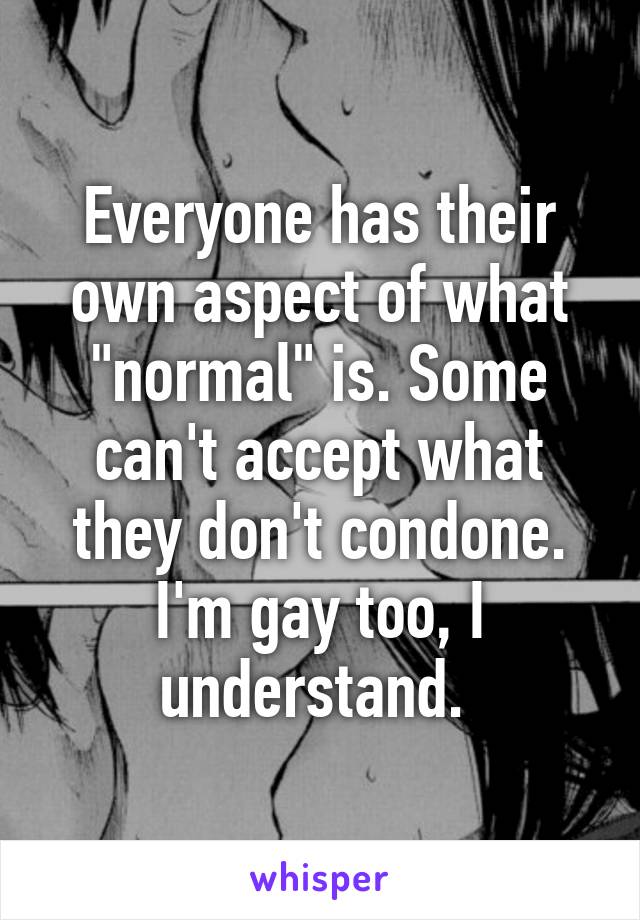 Everyone has their own aspect of what "normal" is. Some can't accept what they don't condone. I'm gay too, I understand. 