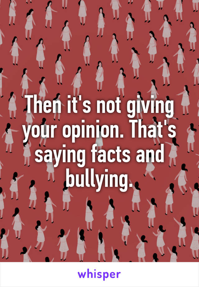 Then it's not giving your opinion. That's saying facts and bullying.