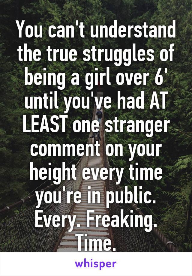 You can't understand the true struggles of being a girl over 6' until you've had AT LEAST one stranger comment on your height every time you're in public. Every. Freaking. Time.