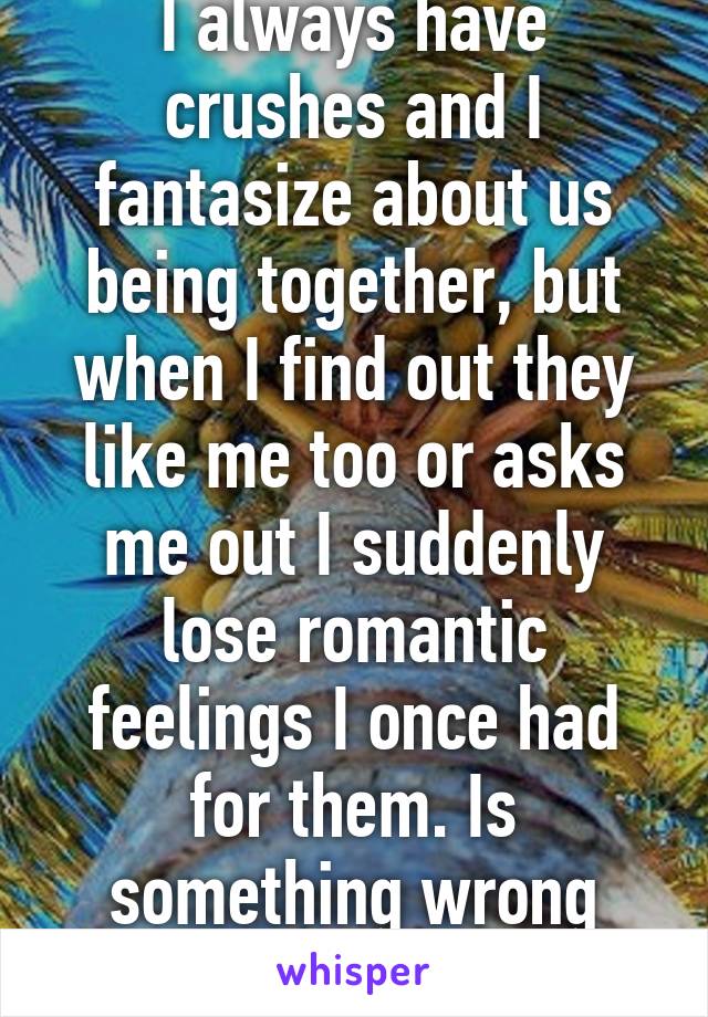 I always have crushes and I fantasize about us being together, but when I find out they like me too or asks me out I suddenly lose romantic feelings I once had for them. Is something wrong with me?