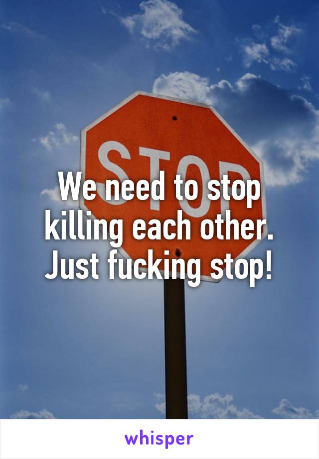 We need to stop killing each other. Just fucking stop!