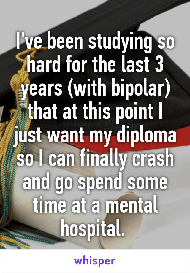 I've been studying so hard for the last 3 years (with bipolar) that at this point I just want my diploma so I can finally crash and go spend some time at a mental hospital. 