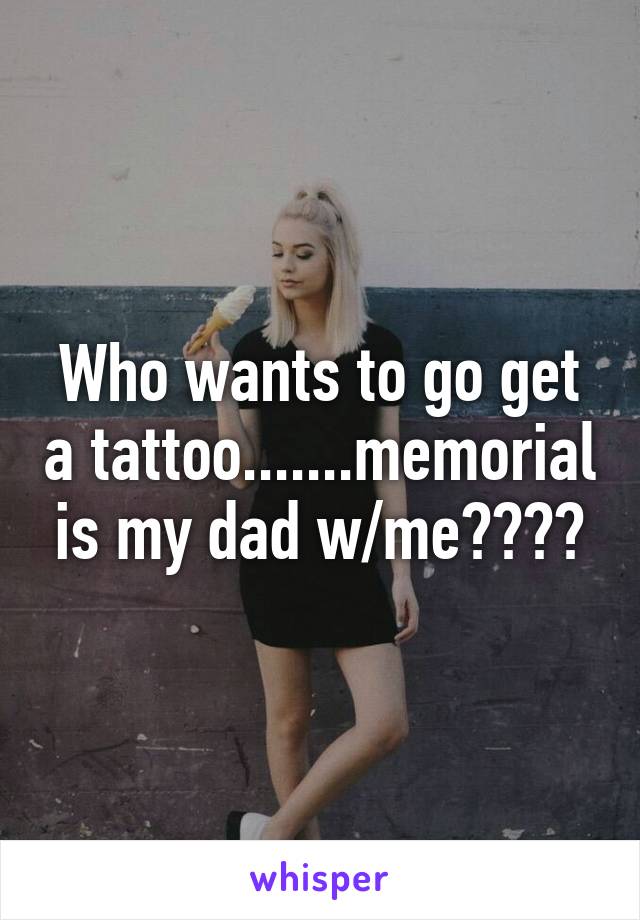 Who wants to go get a tattoo.......memorial is my dad w/me????