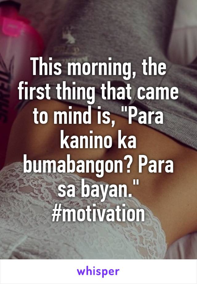 This morning, the first thing that came to mind is, "Para kanino ka bumabangon? Para sa bayan." #motivation